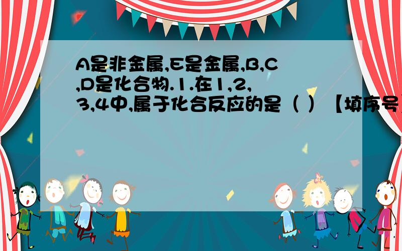 A是非金属,E是金属,B,C,D是化合物.1.在1,2,3,4中,属于化合反应的是（ ）【填序号】2.反应1和反应2的化学方程式分别是（                                ）