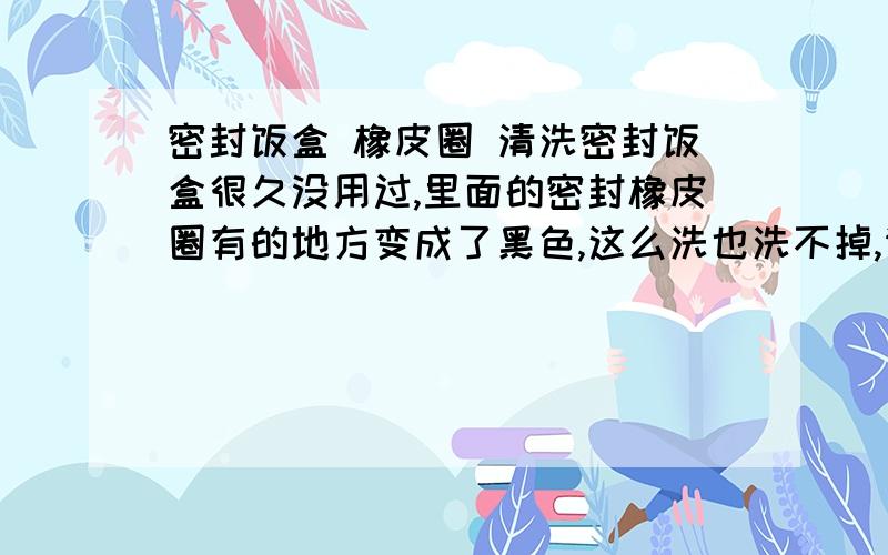 密封饭盒 橡皮圈 清洗密封饭盒很久没用过,里面的密封橡皮圈有的地方变成了黑色,这么洗也洗不掉,请问该怎么处理?