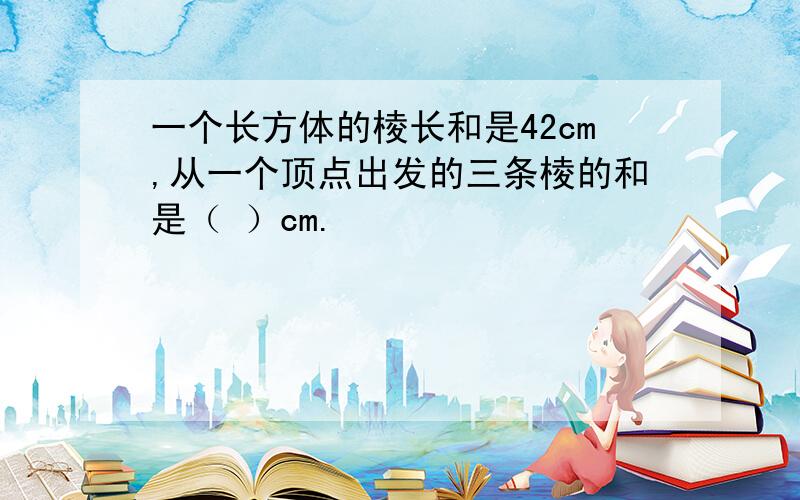 一个长方体的棱长和是42cm,从一个顶点出发的三条棱的和是（ ）cm.