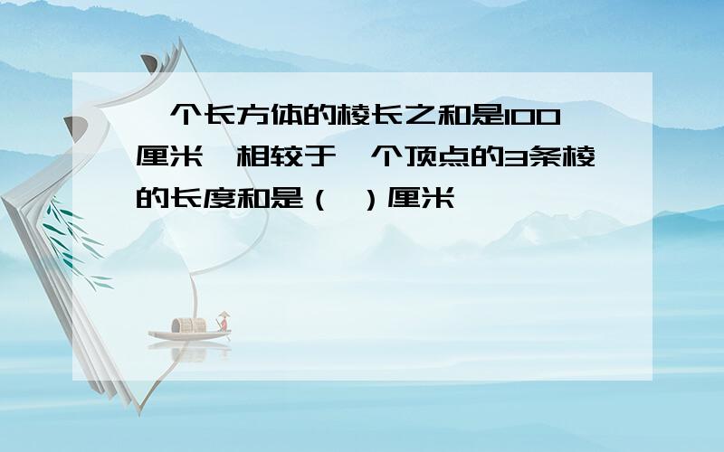 一个长方体的棱长之和是100厘米,相较于一个顶点的3条棱的长度和是（ ）厘米