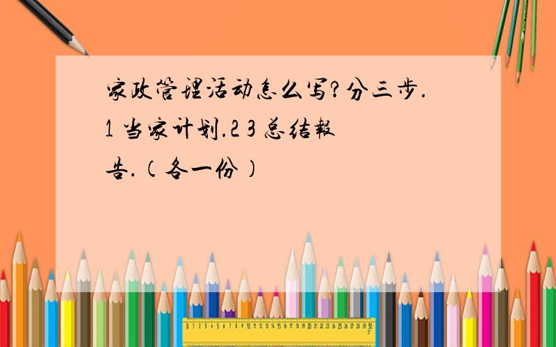 家政管理活动怎么写?分三步.1 当家计划.2 3 总结报告.（各一份）