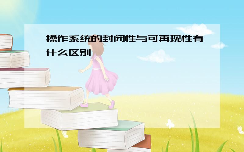 操作系统的封闭性与可再现性有什么区别