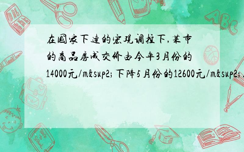 在国家下达的宏观调控下,某市的商品房成交价由今年3月份的14000元/m²下降5月份的12600元/m².（1）问4,5两月平均每月降价的百分率是多少?（参考数据：√0.9≈0.95）（2）如果房价继续回