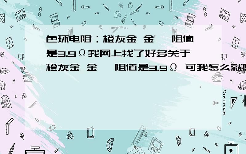 色环电阻：橙灰金 金 ,阻值是3.9Ω我网上找了好多关于橙灰金 金 ,阻值是3.9Ω 可我怎么就想不明白 橙是3 灰是8 金向前移一位那最后得出来的应该是3.8Ω才对啊,不知道是不是我哪里理解错了,