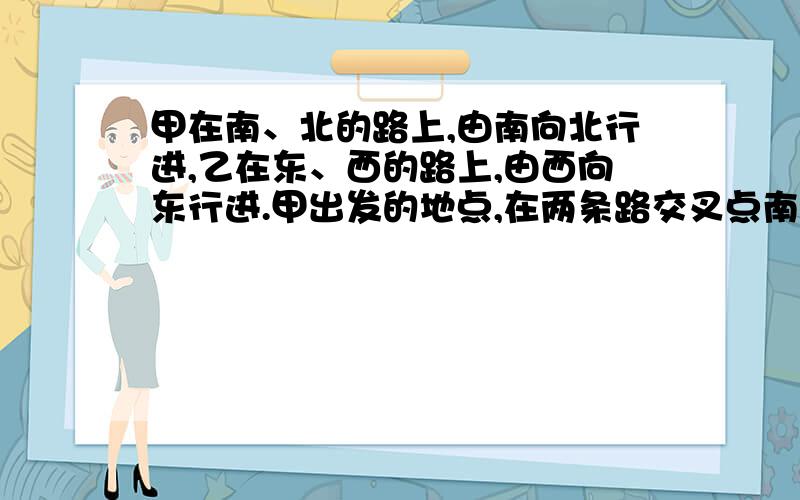 甲在南、北的路上,由南向北行进,乙在东、西的路上,由西向东行进.甲出发的地点,在两条路交叉点南1120m,乙在交叉点出发,两人同时开始行进,4分钟后,甲、乙所在位置与交叉点等远（这时甲仍