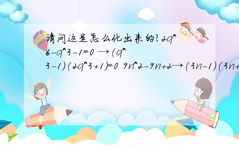 请问这是怎么化出来的?2q^6-q^3-1=0 →(q^3-1)(2q^3+1)=0 9n^2-9n+2→(3n-1)(3n+2) 究竟通过什么思路,怎样变形的?