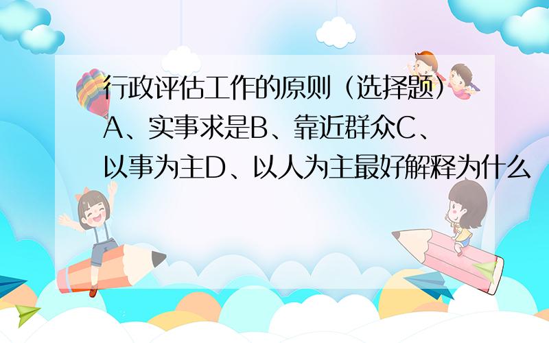 行政评估工作的原则（选择题）A、实事求是B、靠近群众C、以事为主D、以人为主最好解释为什么