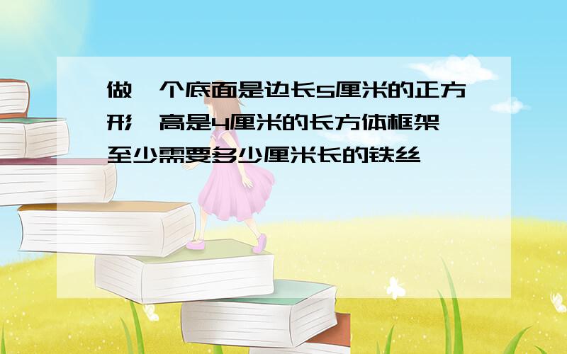 做一个底面是边长5厘米的正方形,高是4厘米的长方体框架,至少需要多少厘米长的铁丝