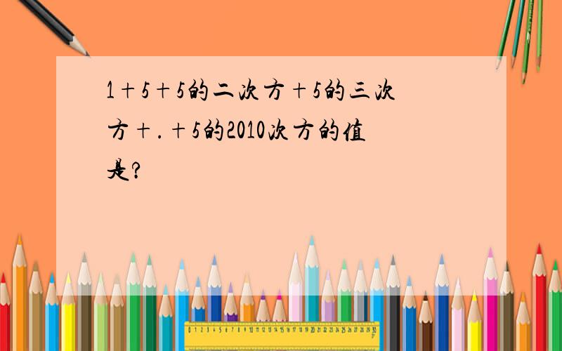 1+5+5的二次方+5的三次方+.+5的2010次方的值是?