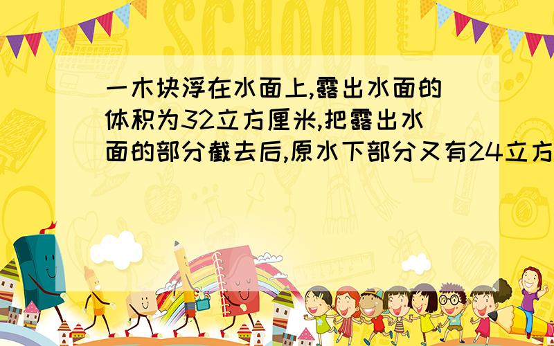 一木块浮在水面上,露出水面的体积为32立方厘米,把露出水面的部分截去后,原水下部分又有24立方厘米露出水面,求:1) 木块的体积2) 木块的密度1)128立方厘米 2)0.75参考:木块密度=浸水体积/总体