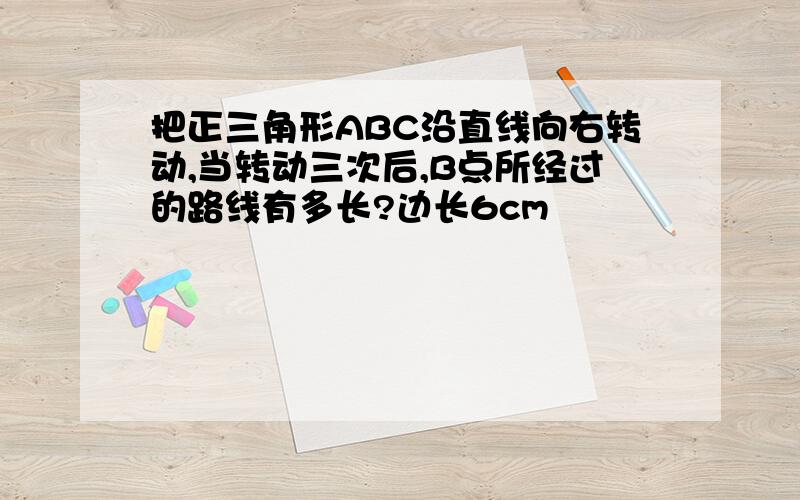 把正三角形ABC沿直线向右转动,当转动三次后,B点所经过的路线有多长?边长6cm