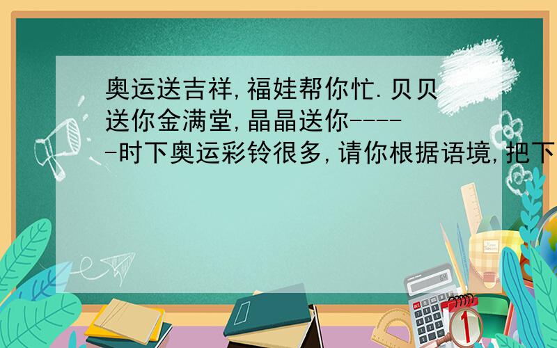 奥运送吉祥,福娃帮你忙.贝贝送你金满堂,晶晶送你-----时下奥运彩铃很多,请你根据语境,把下面这首彩铃的空缺部分补充完整.奥运送吉祥,福娃帮你忙.贝贝送你金满堂,晶晶送你（ ）,欢欢送你