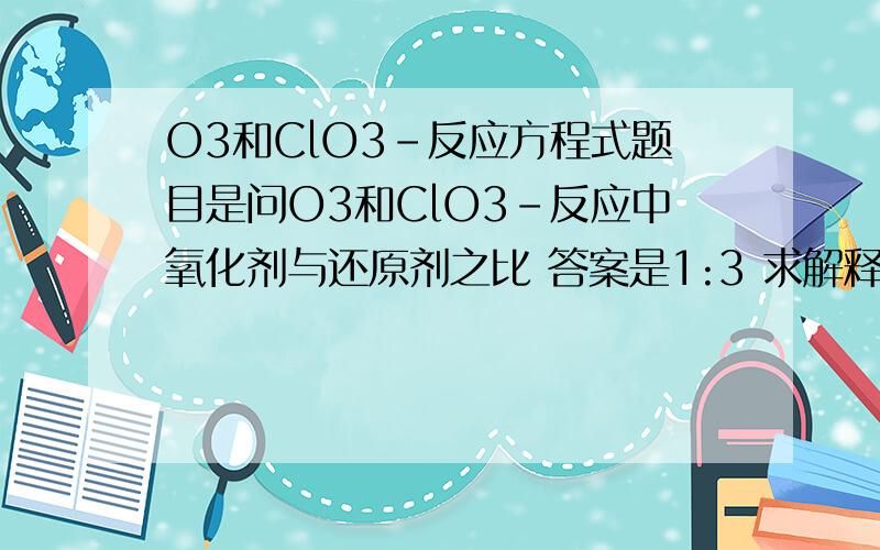 O3和ClO3-反应方程式题目是问O3和ClO3-反应中氧化剂与还原剂之比 答案是1:3 求解释＞　＜