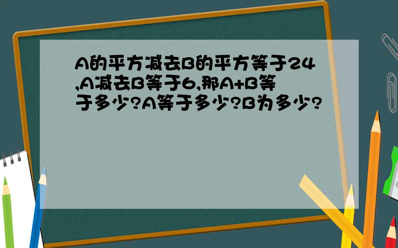 A的平方减去B的平方等于24,A减去B等于6,那A+B等于多少?A等于多少?B为多少?