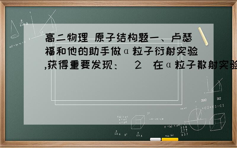 高二物理 原子结构题一、卢瑟福和他的助手做α粒子衍射实验,获得重要发现：(2)在α粒子散射实验中,现有一个α粒子以2*10^7m/s的速度去轰击金属后,若金原子的核电荷数为79,求该α粒子与金原