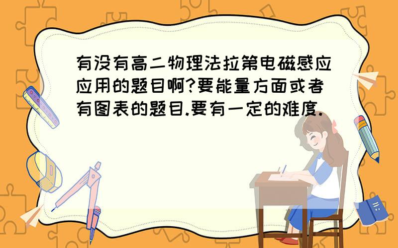 有没有高二物理法拉第电磁感应应用的题目啊?要能量方面或者有图表的题目.要有一定的难度.