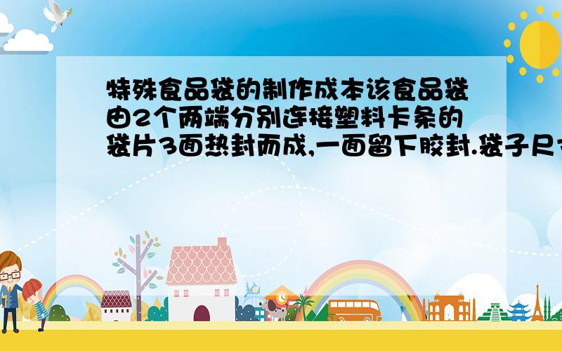 特殊食品袋的制作成本该食品袋由2个两端分别连接塑料卡条的袋片3面热封而成,一面留下胶封.袋子尺寸20*15厘米.塑料卡条尺寸4*2mm.功用要求：通过施力于卡条而拉扯袋片,使袋片一分为二,从