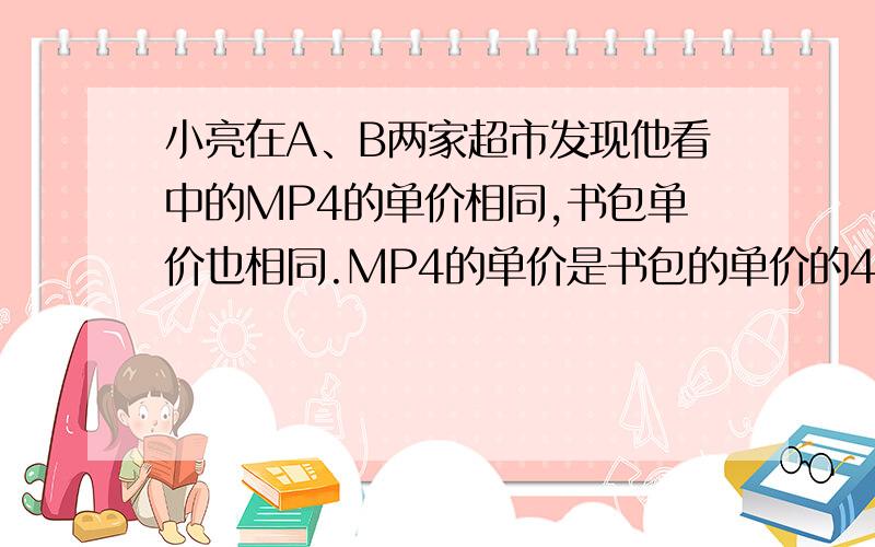 小亮在A、B两家超市发现他看中的MP4的单价相同,书包单价也相同.MP4的单价是书包的单价的4倍少8元,MP4和书包单价之和是452元.（1）求小亮看中的MP4和书包的单价各是多少?（2）一天该同学上