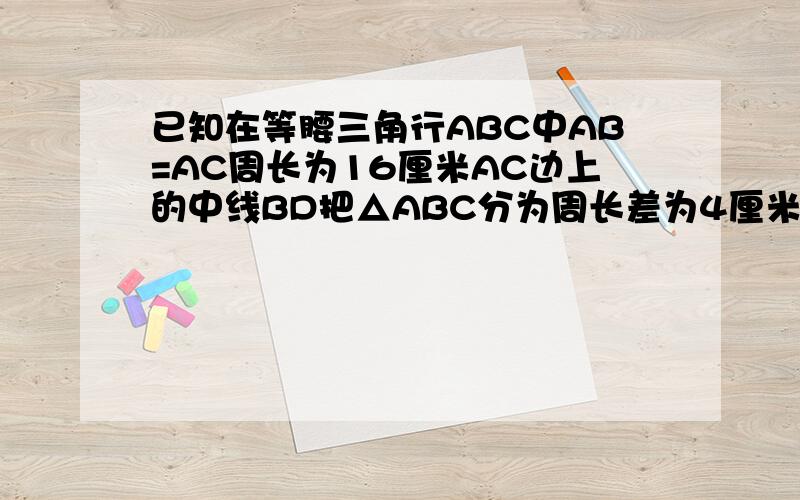 已知在等腰三角行ABC中AB=AC周长为16厘米AC边上的中线BD把△ABC分为周长差为4厘米的两个三角形