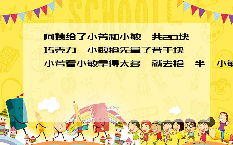 阿姨给了小芳和小敏一共20块巧克力,小敏抢先拿了若干块,小芳看小敏拿得太多,就去抢一半,小敏又从小芳那儿抢走了一半,小芳不肯,小敏就又给了小芳2块,这时小敏还比小芳多4块,小敏最初准