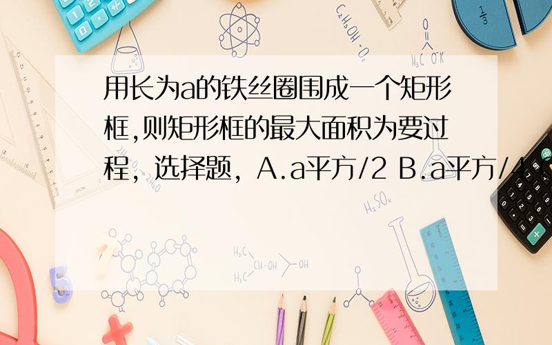 用长为a的铁丝圈围成一个矩形框,则矩形框的最大面积为要过程，选择题，A.a平方/2 B.a平方/4 C.a平方/8 D.a平方/16