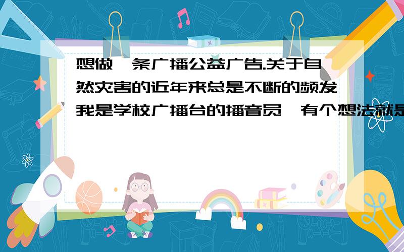 想做一条广播公益广告.关于自然灾害的近年来总是不断的频发我是学校广播台的播音员,有个想法就是录制一段公益广告.但是不知道大家有没有什么好的话语广告词.最好是希望大家可以爱护