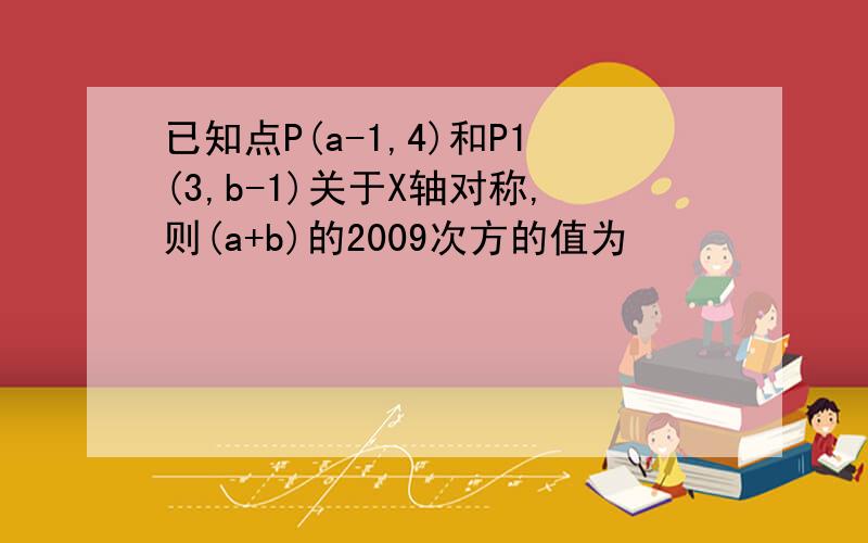 已知点P(a-1,4)和P1(3,b-1)关于X轴对称,则(a+b)的2009次方的值为