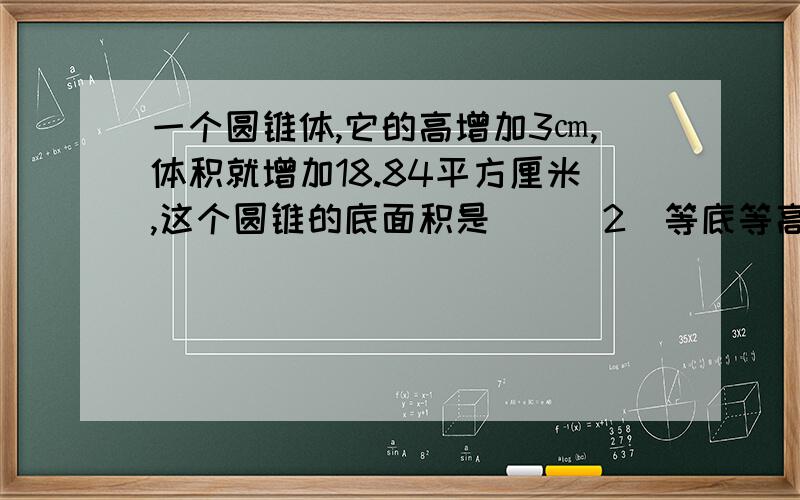 一个圆锥体,它的高增加3㎝,体积就增加18.84平方厘米,这个圆锥的底面积是()(2)等底等高的圆柱和圆锥的体积相差6平方厘米,圆锥的体积是（）平方厘米,圆柱的体积是（）平方厘米