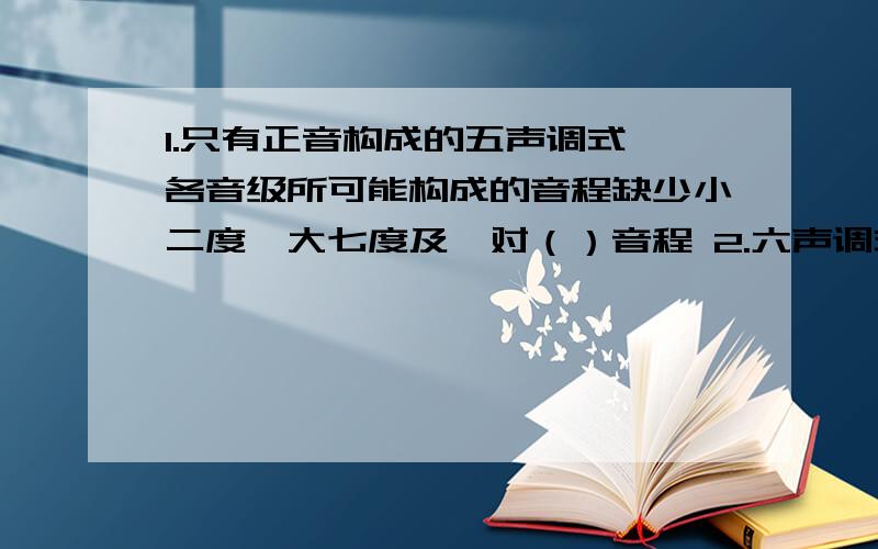 1.只有正音构成的五声调式,各音级所可能构成的音程缺少小二度,大七度及一对（）音程 2.六声调式1.只有正音构成的五声调式,各音级所可能构成的音程缺少小二度,大七度及一对（）音程2.六