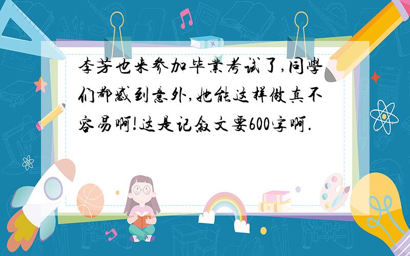 李芳也来参加毕业考试了,同学们都感到意外,她能这样做真不容易啊!这是记叙文要600字啊.