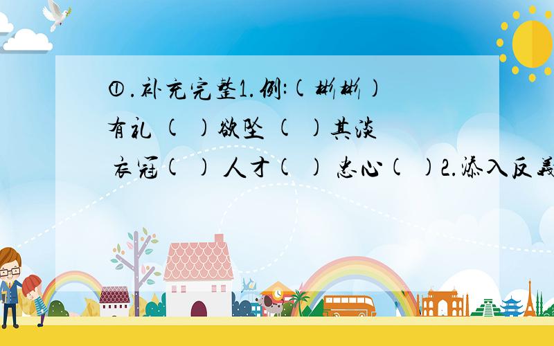 ①.补充完整1.例:(彬彬)有礼 ( )欲坠 ( )其淡 衣冠( ) 人才( ) 忠心( )2.添入反义词 例:(无)中生(有) 弃(暗)投(明)舍( )逐( ) ( )奉( )违 积( )成( ) 弄( )成( )3.添入近义词 例:阴(差)阳(错)南( )北( ) 天( )