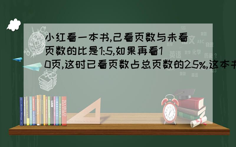 小红看一本书,己看页数与未看页数的比是1:5,如果再看10页,这时已看页数占总页数的25%,这本书有多少页?