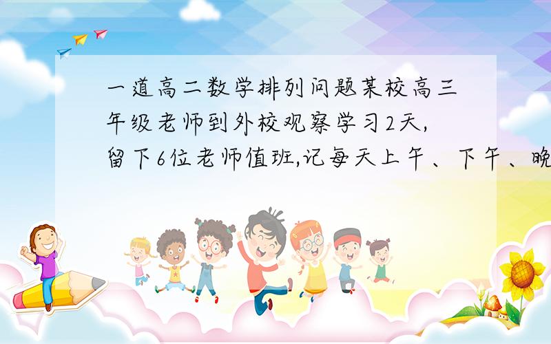 一道高二数学排列问题某校高三年级老师到外校观察学习2天,留下6位老师值班,记每天上午、下午、晚上各为一“工作时”,则每位老师必须且只需值班一个“工作时”,由于有事,甲老师不能值