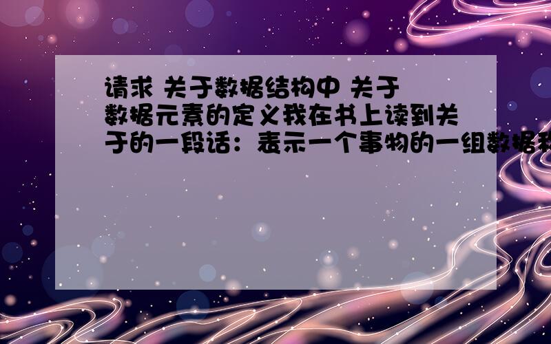 请求 关于数据结构中 关于 数据元素的定义我在书上读到关于的一段话：表示一个事物的一组数据称为一个数据元素,数据元素是数据的基本单位.我的疑问：前面半句话意思好像是 数据元素