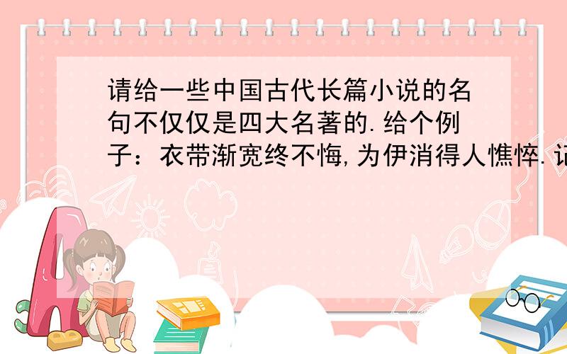 请给一些中国古代长篇小说的名句不仅仅是四大名著的.给个例子：衣带渐宽终不悔,为伊消得人憔悴.记得注明出处和是哪位说的.四大名著也行，用来积累写作文的。