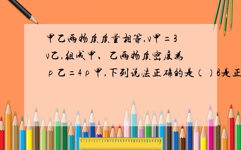 甲乙两物质质量相等,v甲=3v乙,组成甲、乙两物质密度为ρ乙=4ρ甲,下列说法正确的是（）B是正确的.为什么A.甲球一定是空心的 B.乙球一定是空心的 C.俩球都是空心的 D.俩球都是实心的