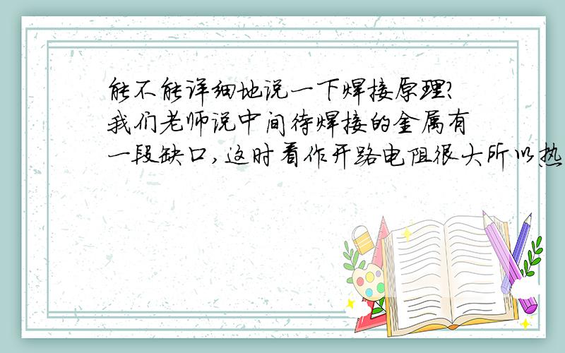 能不能详细地说一下焊接原理?我们老师说中间待焊接的金属有一段缺口,这时看作开路电阻很大所以热能也大为什么电阻很大就热能很大啊?可是Q=I^2*RT啊,虽然R很大,但I很小,那I的平方不更小