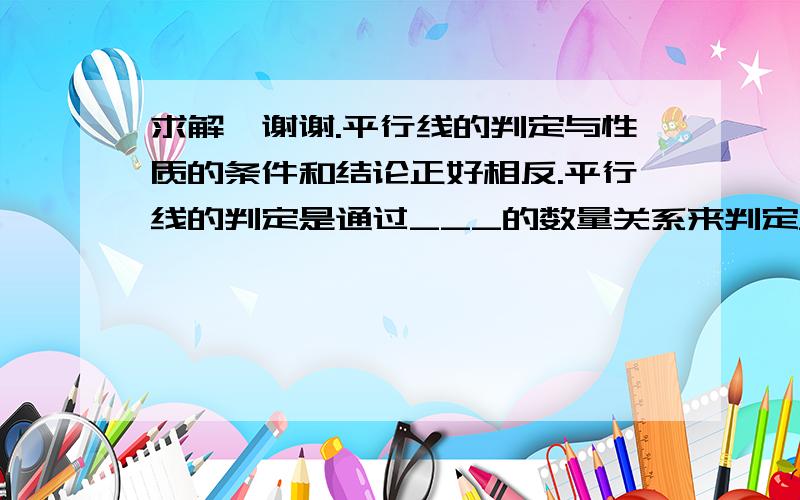 求解,谢谢.平行线的判定与性质的条件和结论正好相反.平行线的判定是通过___的数量关系来判定___是否平行,平行线的性质是由___平行来判定___的数量关系.