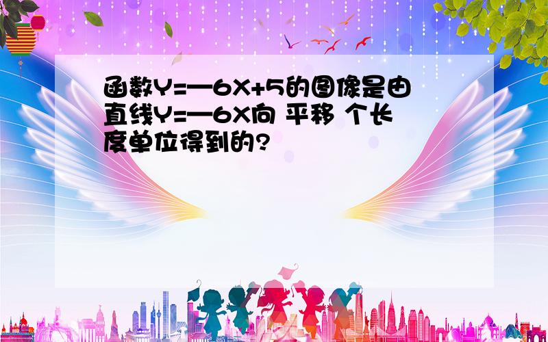 函数Y=—6X+5的图像是由直线Y=—6X向 平移 个长度单位得到的?