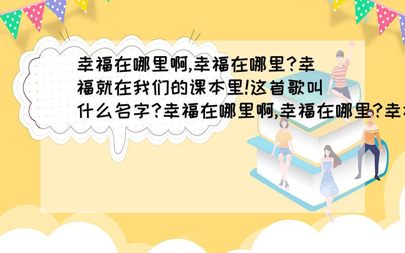 幸福在哪里啊,幸福在哪里?幸福就在我们的课本里!这首歌叫什么名字?幸福在哪里啊,幸福在哪里?幸福就在我们的课本里!这些是一首歌里的一段,想问问这首歌叫什么?在哪里下载?