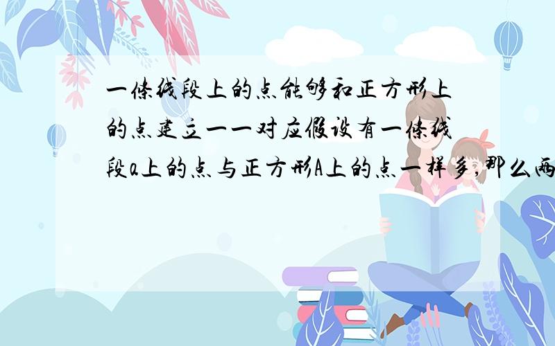 一条线段上的点能够和正方形上的点建立一一对应假设有一条线段a上的点与正方形A上的点一样多,那么两条线段a上的点之和 就应该比正方形A上的点多,把两条线段a拼在一起形成线段b,那么线