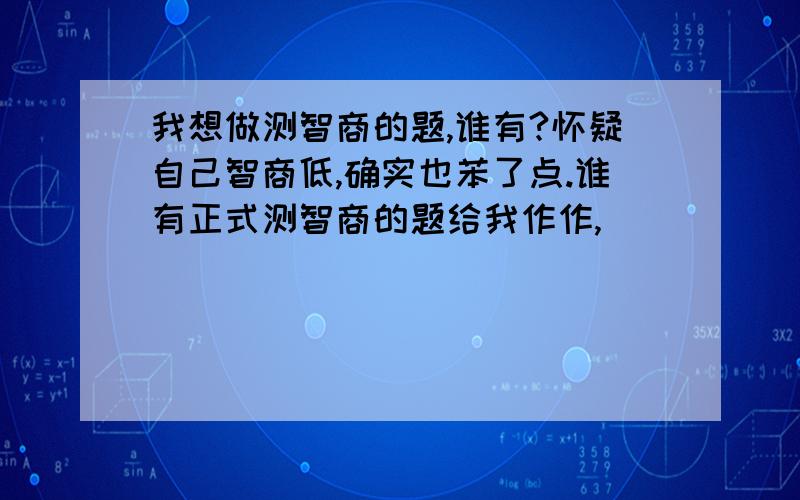 我想做测智商的题,谁有?怀疑自己智商低,确实也苯了点.谁有正式测智商的题给我作作,