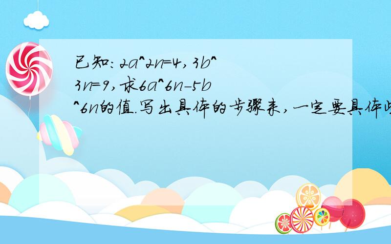 已知：2a^2n=4,3b^3n=9,求6a^6n-5b^6n的值.写出具体的步骤来,一定要具体些,让我看的清楚