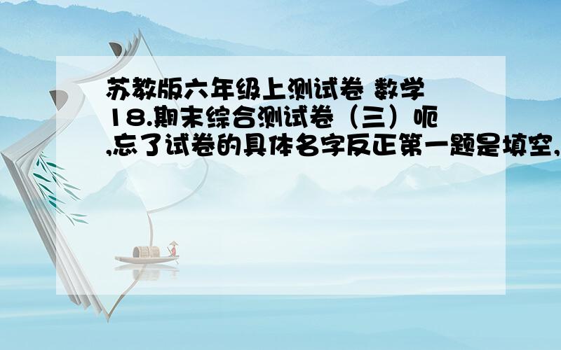 苏教版六年级上测试卷 数学 18.期末综合测试卷（三）呃,忘了试卷的具体名字反正第一题是填空,而填空的第一题是4分之（）=（）÷5=40%=20：50要全部答案如果觉得悬赏太少可再加急啊~