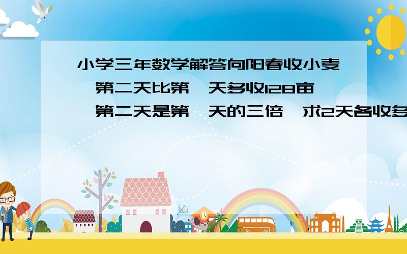 小学三年数学解答向阳春收小麦,第二天比第一天多收128亩,第二天是第一天的三倍,求2天各收多少亩