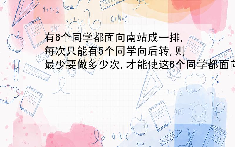 有6个同学都面向南站成一排,每次只能有5个同学向后转,则最少要做多少次,才能使这6个同学都面向北?