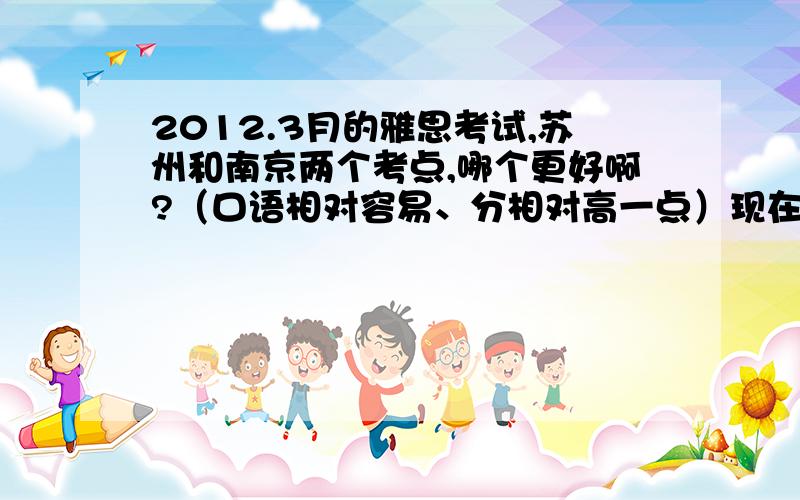 2012.3月的雅思考试,苏州和南京两个考点,哪个更好啊?（口语相对容易、分相对高一点）现在就在纠结要报哪个考点的,请考过的同学们给点建议吧~路程神马的不用考虑