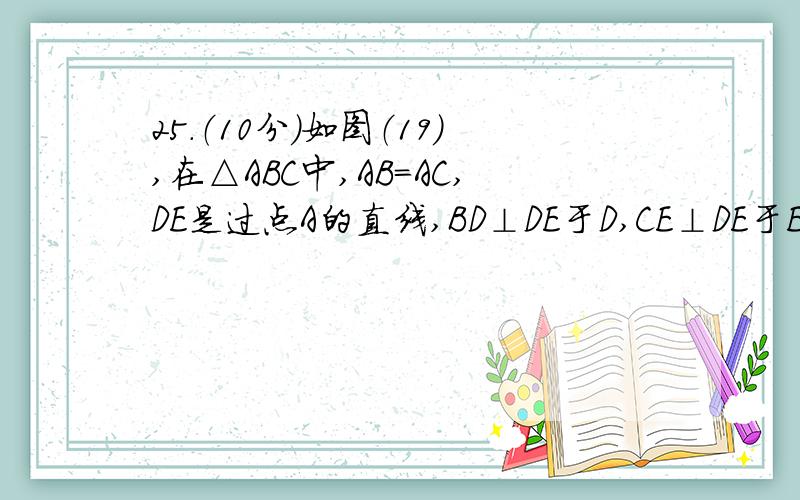 25．（10分）如图（19）,在△ABC中,AB=AC,DE是过点A的直线,BD⊥DE于D,CE⊥DE于E．（1）若BC在DE的同侧（如图①）且AD=CE,求证：BA⊥AC．（2）若BC在DE的两侧（如图②）其他条件不变,问AB与AC仍垂直吗?