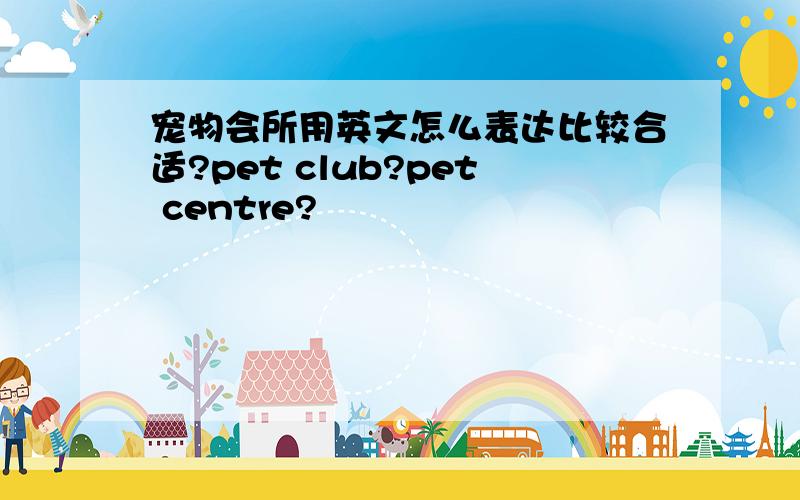 宠物会所用英文怎么表达比较合适?pet club?pet centre?