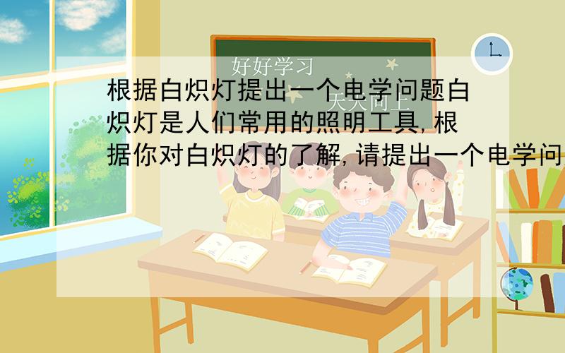 根据白炽灯提出一个电学问题白炽灯是人们常用的照明工具,根据你对白炽灯的了解,请提出一个电学问题,并针对提出的问题做出简要的回答